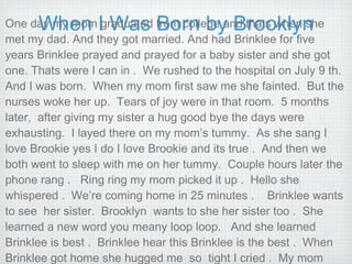 When I Was Born by Brooklyn One day my mom graduated from college and thats when she met my dad. And they got married. And had Brinklee for five years Brinklee prayed and prayed for a baby sister and she got one. Thats were I can in .  We rushed to the hospital on July 9 th.  And I was born.  When my mom first saw me she fainted.  But the nurses woke her up.  Tears of joy were in that room.  5 months later,  after giving my sister a hug good bye the days were exhausting.  I layed there on my mom’s tummy.  As she sang I love Brookie yes I do I love Brookie and its true .  And then we both went to sleep with me on her tummy.  Couple hours later the phone rang .  Ring ring my mom picked it up .  Hello she whispered .  We’re coming home in 25 minutes .  Brinklee wants to see  her sister.  Brooklyn  wants to she her sister too .  She learned a new word you meany loop loop.  And she learned  Brinklee is best .  Brinklee hear this Brinklee is the best .  When Brinklee got home she hugged me  so  tight I cried .  My mom was so happy  when I was born . 