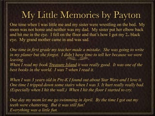My Little Memories by Payton One time when I was little me and my sister were wrestling on the bed.  My mom was not home and neither was my dad.  My sister put her elbow back and hit me in the eye.  I fell on the floor and that’s how I got my 2 nd  black eye.  My grand mother came in and was sad.  One time in first grade my teacher made a mistake.  She was going to write in my planer but she forgot.  I didn’t have time to tell her because we were leaving.  When I read my book  Treasure Island  it was really good.  It was one of the best books in the world.  I was 7 when I read it.  When I was 3 years old in Pre-K I found out about Star Wars and I love it. One time I tripped down some stairs when I was 3. It hurt really really bad.  (Especially when I hit the wall.)  When I hit the floor I started to cry.  One day my mom let me go swimming in April.  By the time I got out my teeth were chattering.  But it was still fun!  Everything was a little fun. 