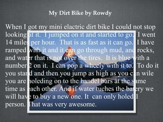 My Dirt Bike by Rowdy When I got my mini elactric dirt bike I could not stop looking at it.  I jumped on it and started to go.  I went 14 miles per hour.  That is as fast as it can go.  I have ramped with it and it can go through mud, and rocks, and water that is not over the tires.  It is blue with a number 2 on it.  I can pop a wheely with it to.  To do it you stand and then you jump as high as you can wile you are holeding on to the handel bars at the same time as each other. And if water tuches the batery we will have to buy a new one. It  can only holed 1 person. That was very awesome. 