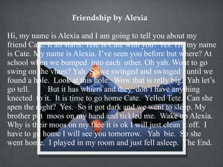Friendship by Alexia Hi, my name is Alexia and I am going to tell you about my friend Cate. It all starts. Tete is Cate with you? Yes. Hi, my name is Cate. My name is Alexia. I’ve seen you before but where? At school when we bumped  into each  other. Oh yah. Wont to go swing on the vines? Yah. So we swinged and swinged  until we found a hole.  Look at this hole.  Wow that is relly big.  Yah let’s go tell.  But it has whiers and they  don’t have anything knected  to it.  It is time to go home Cate.  Yelled Tete.  Can she spen the night?  Yes.  So it got dark and we went to sleep. My brother put  moos on my hand and tickled me.  Wake up Alexia.  Why is their moos on my face it is ok I will just clean it off.  I have to go home I will see you tomorrow.  Yah  bie.  So she went home.  I played in my room and just fell asleep.  The End.  