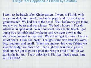 Things That Happened in Florida by Courtney I went to the beach after Kindergarten.  I went to Florida with my mom, dad, aunt ,uncle, and nana, papa, and my great great grandmother.  We had fun at the beach .Well before we got there we saw war boats and war planes.  We had a house in Florida which is an apartment.  When we went down to the beach I got stung by a jellyfish and I woke up and we went down to the shore was covered in seaweed.  We did not get to swim.  I saw a lot of boats.  I saw sail boats.  I caught some fish and they were, big, medium, and small.  When me and my dad were fishing we saw the bridge we drove on.  One night we wanted to go in a pool and we got to go in a pool and we got tired of that so we got in the hot tub.  I saw dolphins in Florida. I had a great time in FLORIDA! 
