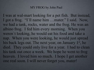 MY FROG by John Paul I was at wal-mart looking for a pet fish.  But instead, I got a frog.  “I`ll name him …mater.” I said.  Now, we had a tank, rocks, water and the frog. He was an albino frog.  I fed him every morning.  When you weren`t looking, he would eat his food and take a nap.  When you were looking, he would just spread his back legs out. The next year, on January 1 st , he died.  They could only live for a year.  I had to clean his tank out once a week.  We hope he went to frog heaven.  I loved him so much.  I hope I get another one real soon. I will never forget you, mater! 