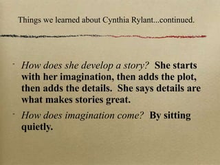 Things we learned about Cynthia Rylant...continued. How does she develop a story?  She starts with her imagination, then adds the plot, then adds the details.  She says details are what makes stories great. How does imagination come?  By sitting quietly. 