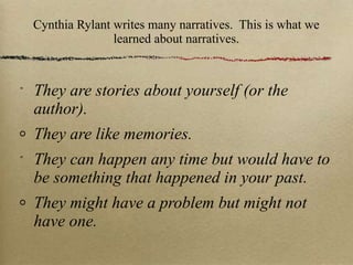 Cynthia Rylant writes many narratives.  This is what we learned about narratives. They are stories about yourself (or the author). They are like memories. They can happen any time but would have to be something that happened in your past. They might have a problem but might not have one. 