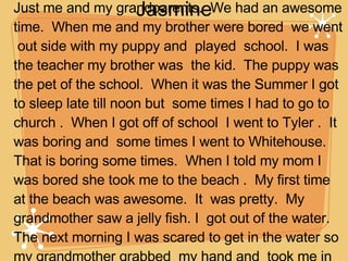 Summer Vacation by Jasmine On the day I went to 1st grade.  I had to move a  lot and I went to other schools.  I went to Galveston.  Just me and my grandparents.  We had an awesome time.  When me and my brother were bored  we went  out side with my puppy and  played  school.  I was the teacher my brother was  the kid.  The puppy was the pet of the school.  When it was the Summer I got  to sleep late till noon but  some times I had to go to church .  When I got off of school  I went to Tyler .  It was boring and  some times I went to Whitehouse. That is boring some times.  When I told my mom I was bored she took me to the beach .  My first time at the beach was awesome.  It  was pretty.  My grandmother saw a jelly fish. I  got out of the water. The next morning I was scared to get in the water so my grandmother grabbed  my hand and  took me in the water .  I got to ride  on  the farie  and I saw dolfins .  When I went to the beach  they had  fire works and it wasn’t  the  4th  of July.  I have to say I  had a pretty good time. 