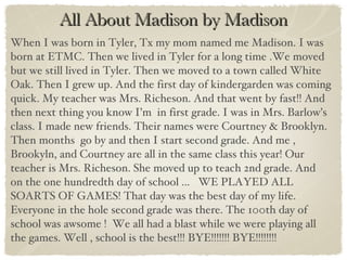 All About Madison by Madison When I was born in Tyler, Tx my mom named me Madison. I was born at ETMC. Then we lived in Tyler for a long time .We moved but we still lived in Tyler. Then we moved to a town called White Oak. Then I grew up. And the first day of kindergarden was coming quick. My teacher was Mrs. Richeson. And that went by fast!! And then next thing you know I’m  in first grade. I was in Mrs. Barlow’s  class. I made new friends. Their names were Courtney & Brooklyn. Then months  go by and then I start second grade. And me , Brookyln, and Courtney are all in the same class this year! Our teacher is Mrs. Richeson. She moved up to teach 2nd grade. And  on the one hundredth day of school ...  WE PLAYED ALL SOARTS OF GAMES! That day was the best day of my life. Everyone in the hole second grade was there. The 100th day of school was awsome !  We all had a blast while we were playing all the games. Well , school is the best!!! BYE!!!!!!! BYE!!!!!!!! 