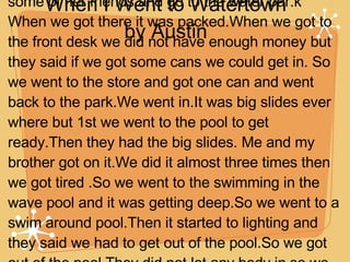 When I Went to Watertown by Austin One time in the summer, my mom, brother and me we went to Water Town in Shreveport to meet some of her friends and go to the water par.k When we got there it was packed.When we got to the front desk we did not have enough money but they said if we got some cans we could get in. So we went to the store and got one can and went back to the park.We went in.It was big slides ever where but 1st we went to the pool to get ready.Then they had the big slides. Me and my brother got on it.We did it almost three times then we got tired .So we went to the swimming in the wave pool and it was getting deep.So we went to a swim around pool.Then it started to lighting and they said we had to get out of the pool.So we got out of the pool.They did not let any body in so we left.When we left to go home people got back in the pool. It was my 1st time at the water park. It was fun. 