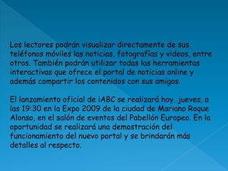 Los lectores podrán visualizar directamente de sus teléfonos móviles las noticias, fotografías y videos, entre otros. También podrán utilizar todas las herramientas interactivas que ofrece el portal de noticias online y además compartir los contenidos con sus amigos. El lanzamiento oficial de iABC se realizará hoy, jueves, a las 19:30 en la Expo 2009 de la ciudad de Mariano Roque Alonso, en el salón de eventos del Pabellón Europeo. En la oportunidad se realizará una demostración del funcionamiento del nuevo portal y se brindarán más detalles al respecto. 