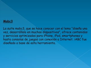 Mobc3La suite mobc3, que se hace conocer con el lema “diseña una vez, desarróllalo en muchos dispositivos”, ofrece contenidos y servicios optimizados para iPhone, iPod, smartphones y hasta consolas de juegos con conexión a Internet. iABC fue diseñado a base de esta herramienta. 