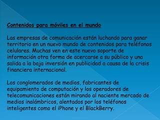 Contenidos para móviles en el mundo Las empresas de comunicación están luchando para ganar territorio en un nuevo mundo de contenidos para teléfonos celulares. Muchas ven en este nuevo soporte de información otra forma de acercarse a su público y una salida a la baja inversión en publicidad a causa de la crisis financiera internacional. Los conglomerados de medios, fabricantes de equipamiento de computación y los operadores de telecomunicaciones están mirando al naciente mercado de medios inalámbricos, alentados por los teléfonos inteligentes como el iPhone y el BlackBerry. 