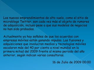 Los nuevos emprendimientos de alto vuelo, como el sitio de microblogsTwitter, son cada vez más el objeto de rumores de adquisición, incluso pese a que sus modelos de negocios no han sido probados. Actualmente ya hay señales de que los acuerdos con empresas móviles están ganando impulso. Las fusiones y adquisiciones que involucran medios y tecnologías móviles escalaron más del 40 por ciento a nivel mundial en la primera mitad del 2009 frente al mismo periodo del año anterior, según indican varias consultoras.16 de Julio de 2009 00:00