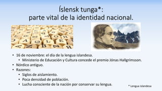 Íslensk tunga*:
parte vital de la identidad nacional.
• 16 de noviembre: el día de la lengua islandesa.
• Ministerio de Educación y Cultura concede el premio Jónas Hallgrímsson.
• Nórdico antiguo.
• Razones:
• Siglos de aislamiento.
• Poca densidad de población.
• Lucha consciente de la nación por conservar su lengua. * Lengua islandesa
 