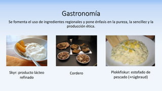 Gastronomía
Se fomenta el uso de ingredientes regionales y pone énfasis en la pureza, la sencillez y la
producción ética.
Skyr: producto lácteo
refinado
Cordero Plokkfiskur: estofado de
pescado (+rúgbraud)
 