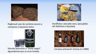 Hardfiskur: pescado seco, (pez globo
del Atlántico o bacalao)
Rúgbraud: pan de centeno oscuro y
compacto y bastante dulce.
Íslenskt brennivín o “Peste negra”.
Aguardiente que se sirve helado.
Cerveza artesanal: (inicios en 1989)
 