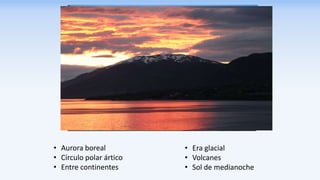 • Era glacial
• Volcanes
• Sol de medianoche
• Aurora boreal
• Círculo polar ártico
• Entre continentes
 