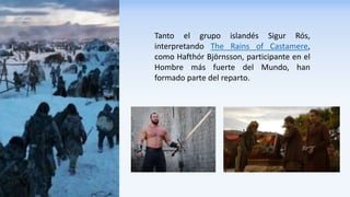 Tanto el grupo islandés Sigur Rós,
interpretando The Rains of Castamere,
como Hafthór Björnsson, participante en el
Hombre más fuerte del Mundo, han
formado parte del reparto.
 