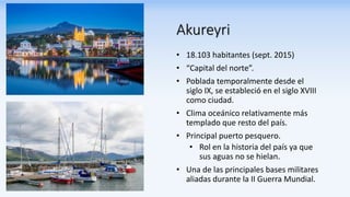 Akureyri
• 18.103 habitantes (sept. 2015)
• “Capital del norte”.
• Poblada temporalmente desde el
siglo IX, se estableció en el siglo XVIII
como ciudad.
• Clima oceánico relativamente más
templado que resto del país.
• Principal puerto pesquero.
• Rol en la historia del país ya que
sus aguas no se hielan.
• Una de las principales bases militares
aliadas durante la II Guerra Mundial.
 