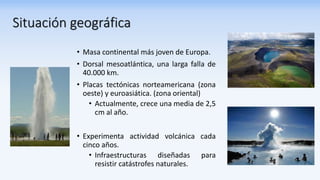 Situación geográfica
• Masa continental más joven de Europa.
• Dorsal mesoatlántica, una larga falla de
40.000 km.
• Placas tectónicas norteamericana (zona
oeste) y euroasiática. (zona oriental)
• Actualmente, crece una media de 2,5
cm al año.
• Experimenta actividad volcánica cada
cinco años.
• Infraestructuras diseñadas para
resistir catástrofes naturales.
 