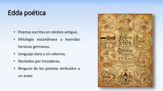Edda poética
• Poemas escritos en nórdico antiguo.
• Mitología escandinava y leyendas
heroicas germanas.
• Lenguaje claro y sin adornos.
• Recitados por trovadores.
• Ninguno de los poemas atribuidos a
un autor.
 