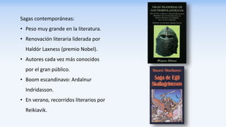 Sagas contemporáneas:
• Peso muy grande en la literatura.
• Renovación literaria liderada por
Haldór Laxness (premio Nobel).
• Autores cada vez más conocidos
por el gran público.
• Boom escandinavo: Ardalnur
Indridasson.
• En verano, recorridos literarios por
Reikiavik.
 