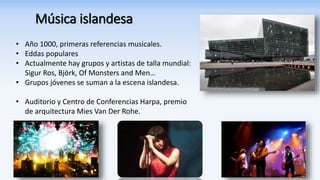Música islandesa
• Año 1000, primeras referencias musicales.
• Eddas populares
• Actualmente hay grupos y artistas de talla mundial:
Sigur Ros, Björk, Of Monsters and Men…
• Grupos jóvenes se suman a la escena islandesa.
• Auditorio y Centro de Conferencias Harpa, premio
de arquitectura Mies Van Der Rohe.
 