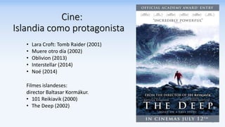 Cine:
Islandia como protagonista
• Lara Croft: Tomb Raider (2001)
• Muere otro día (2002)
• Oblivion (2013)
• Interstellar (2014)
• Noé (2014)
Filmes islandeses:
director Baltasar Kormákur.
• 101 Reikiavik (2000)
• The Deep (2002)
 