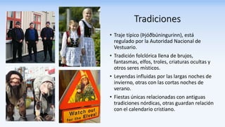 Tradiciones
• Traje típico (Þjóðbúningurinn), está
regulado por la Autoridad Nacional de
Vestuario.
• Tradición folclórica llena de brujos,
fantasmas, elfos, troles, criaturas ocultas y
otros seres místicos.
• Leyendas influidas por las largas noches de
invierno, otras con las cortas noches de
verano.
• Fiestas únicas relacionadas con antiguas
tradiciones nórdicas, otras guardan relación
con el calendario cristiano.
 
