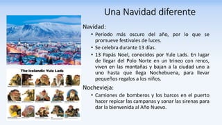 Una Navidad diferente
Navidad:
• Período más oscuro del año, por lo que se
promueve festivales de luces.
• Se celebra durante 13 días.
• 13 Papás Noel, conocidos por Yule Lads. En lugar
de llegar del Polo Norte en un trineo con renos,
viven en las montañas y bajan a la ciudad uno a
uno hasta que llega Nochebuena, para llevar
pequeños regalos a los niños.
Nochevieja:
• Camiones de bomberos y los barcos en el puerto
hacer repicar las campanas y sonar las sirenas para
dar la bienvenida al Año Nuevo.
 