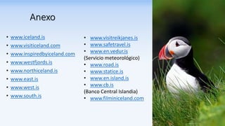 Anexo
• www.iceland.is
• www.visiticeland.com
• www.inspiredbyiceland.com
• www.westfjords.is
• www.northiceland.is
• www.east.is
• www.west.is
• www.south.is
• www.visitreikjanes.is
• www.safetravel.is
• www.en.vedur.is
(Servicio meteorológico)
• www.road.is
• www.statice.is
• www.en.island.is
• www.cb.is
(Banco Central Islandia)
• www.filminiceland.com
 