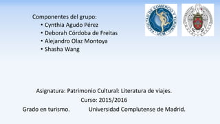 Componentes del grupo:
• Cynthia Agudo Pérez
• Deborah Córdoba de Freitas
• Alejandro Olaz Montoya
• Shasha Wang
Asignatura: Patrimonio Cultural: Literatura de viajes.
Curso: 2015/2016
Grado en turismo. Universidad Complutense de Madrid.
 