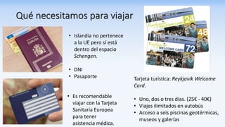 Qué necesitamos para viajar
• Islandia no pertenece
a la UE pero sí está
dentro del espacio
Schengen.
• DNI
• Pasaporte
• Es recomendable
viajar con la Tarjeta
Sanitaria Europea
para tener
asistencia médica.
Tarjeta turística: Reykjavik Welcome
Card.
• Uno, dos o tres días. (25€ - 40€)
• Viajes ilimitados en autobús
• Acceso a seis piscinas geotérmicas,
museos y galerías
 