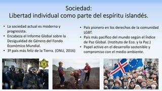 Sociedad:
Libertad individual como parte del espíritu islandés.
• País pionero en los derechos de la comunidad
LGBT.
• País más pacífico del mundo según el Índice
de Paz Global. (Instituto de Eco. y la Paz.)
• Papel activo en el desarrollo sostenible y
compromiso con el medio ambiente.
• La sociedad actual es moderna y
progresista.
• Encabeza el Informe Global sobre la
Desigualdad de Género del Fondo
Económico Mundial.
• 3º país más feliz de la Tierra. (ONU, 2016)
 