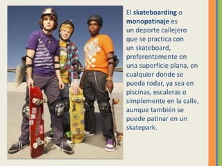 El skateboarding o       monopatinaje es un deporte callejero que se practica con un skateboard, preferentemente en una superficie plana, en cualquier donde se pueda rodar, ya sea en piscinas, escaleras o simplemente en la calle, aunque también se puede patinar en un skatepark. 