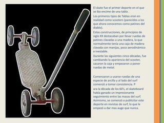 El skate fue el primer deporte en el que se iba encime de una tabla .Los primeros tipos de Tablas eran en realidad como scooters (parecidos a los que ahora conocemos como patines del diablo). Estas construcciones, de principios de siglo XX destacaban por llevar ruedas de patines clavadas a una madera, la que normalmente tenía una caja de madera clavada con manijas, poco aerodinámico e inestable. Durante las siguientes cinco décadas, fue cambiando la apariencia del scooter, sacaron la caja y empezaron a poner ruedas de metal. Comenzaron a usarse ruedas de una especie de arcilla y al lado del surf comenzó a tomar consistencia. Para la década de los 60’s, el skateboard había ganado un impresionante seguimiento entre las masas del surf. Asimismo, se comenzó a publicitar este deporte en revistas de surf, lo que le empezó a dar mas auge que nunca. 