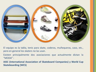 El equipo es la tabla, tenis para skate, coderas, muñequeras, caso, etc., pero en general los skaters no las usan.Existen principalmente dos asociaciones que actualmente dictan la “MODA” :IASC (International Association of Skateboard Companies) y World Cup Skateboarding (WCS)