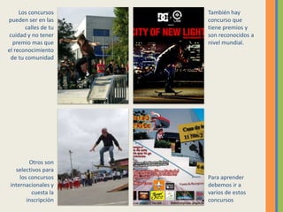 Los concursos pueden ser en las calles de tu cuidad y no tener premio mas que el reconocimiento de tu comunidadTambién hay concurso que tiene premios y son reconocidos a nivel mundial.Otros son selectivos para los concursos internacionales y cuesta la inscripciónPara aprender debemos ir a varios de estos concursos