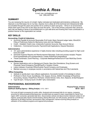 Cynthia A. Ross
                                         E-mail: ross_cynthia@ymail.com
                                              Cell: (480) 620-7384

SUMMARY
You are reviewing the resume of a bright, highly motivated and dedicated administrative professional. My
ideal job is one that keeps me on my toes, requires me to utilize all of the technical and interpersonal skills
accumulated through the years and pushes me to continue to learn and grow. I thrive in an environment
where team spirit is key and no two days are ever the same. Two of the primary outcomes that I strive for
each day are feeling a sense of accomplishment in a job well done and knowing that I have contributed in a
positive manner to the organization as a whole.

KEY SKILLS
Accounting, Credit & Collections
   • Accounts Payable & Accounts Receivable (Full Cycle); Basic General Ledger tasks; Wire/ACH;
     Filing of Preliminary Notice for Mechanics Liens and Lien Releases
   • Credit – Establish Credit Lines; Underwrite Customer Accounts; New Account Set-up
   • Collections – Commercial Accounts; Payment/Credit Applications; Dispute Resolution
Administrative
  • 15+ years administrative experience in highly diverse roles including providing support to High Level
      Executive Staff
  • Generate Expense Reports and Reimbursement Requests; Code and process receipts; Prepare
      Excel spreadsheets and correspondence; Create PowerPoint presentations
  • Travel Coordinator; Event Planning – Corporate Meetings/Parties/Out-of-Town Multi-Day Events
Human Resources
  • Review Applications and run Background Checks; New Hire Orientations; Drug Screens and
     Physicals; Issue Emergency Payroll/Payoff or Vacation Checks
  • Liaison between Corporate Office/Outside Payroll Company and Employees
  • Maintain accuracy in employee records in accordance with federal law and FSLA standards
Office Computing
   • Aptitude to quickly learn new software applications; Successful transfer of knowledge to others
   • Proficient in Word, Excel, QuickBooks, CIS, Syspac, Kronos, AS400; Knowledge of Peachtree
       Accounting, Access, PowerPoint, PCFactor, Oracle Clinical, Citrix, Itron, Neptune, & Star/Hexigram
   • Type 60 wpm; 10-key by touch (10,000+ kph); transcription

PROFESSIONAL BACKGROUND
Administrative                                                                          Phoenix/Tempe, Arizona
Staffmark Staffing Agency – Billing Analyst, 11/10 – 06/11                                        08/10 – 06/11

    Full cycle bill batch processing for public utility: Analyzed and processed bills for six regions, reviewing
    accounts for billing exceptions/discrepancies; provided back-up support to team responsible for Santa Cruz
    region (25K+ accounts); generated late fee’s, disconnection notices and disconnection lists/work orders for all
    regions; produced daily reports and bill tracking utilizing MS Excel; ran IVR process; strived for a 24-48 hour
    response for all billing inquiries; service/work order management; trained incoming billing analysts on
    utilization of five software programs and regional bill processes.
 
