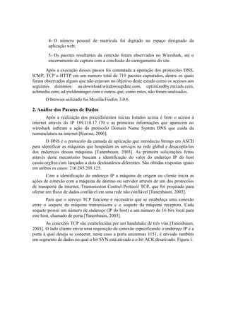 4- O número pessoal de matrícula foi digitado no espaço designado da
        aplicação web;

        5- Os pacotes resultantes da conexão foram observados no Wireshark, até o
        encerramento da captura com a conclusão do carregamento do site.

       Após a execução desses passos foi constatada a operação dos protocolos DNS,
ICMP, TCP e HTTP em um numero total de 719 pacotes capturados, dentre os quais
foram observados alguns que não estavam no objetivo deste estudo como os acessos aos
seguintes domínios: au.download.windowsupdate.com, optimizedby.rmxads.com,
achmedia.com, ad.yieldmanager.com e outros que, como estes, não foram analisados.
       O browser utilizado foi Mozilla Firefox 3.0.6.

2. Análise dos Pacotes de Dados
        Após a realização dos procedimentos inicias listados acima é feito o acesso à
internet através do IP 189.118.17.170 e as primeiras informações que aparecem no
wireshark indicam a ação do protocolo Domain Name System DNS que cuida da
nomenclatura na internet [Kurose, 2006].
        O DNS é o protocolo da camada de aplicação que introduziu Strings em ASCII
para identificar as máquinas que hospedam os serviços na rede global e desacoplá-los
dos endereços dessas máquinas [Tanenbeum, 2003]. As primeira solicitações feitas
através deste mecanismo buscam a identificação do valor do endereço IP do host
cassio.orgfree.com lançadas a dois destinatários diferentes. São obtidas respostas iguais
em ambos os casos: 216.245.205.125.
        Com a identificação do endereço IP a máquina de origem ou cliente inicia as
ações de conexão com a máquina de destino ou servidor através de um dos protocolos
de transporte da internet, Transmission Control Protocol TCP, que foi projetado para
ofertar um fluxo de dados confiável em uma rede não confiável [Tanenbaum, 2003].
       Para que o serviço TCP funcione é necessário que se estabeleça uma conexão
entre o soquete da máquina transmissora e o soquete da máquina receptora. Cada
soquete possui um número de endereço (IP do host) e um número de 16 bits local para
este host, chamado de porta [Tanenbaum, 2003].
       As conexões TCP são estabelecidas por um handshake de três vias [Tanenbaum,
2003]. O lado cliente envia uma requisição de conexão especificando o endereço IP e a
porta à qual deseja se conectar, neste caso a porta unizensus 1151, é enviado também
um segmento de dados no qual o bit SYN está ativado e o bit ACK desativado. Figura 1.
 