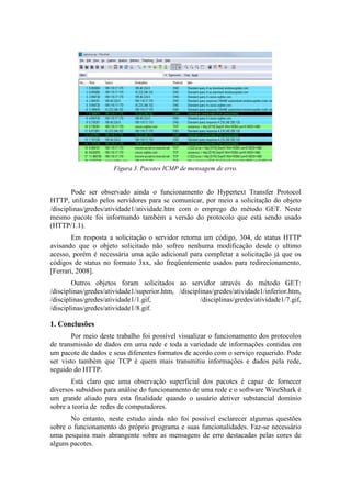 Figura 3. Pacotes ICMP de mensagem de erro.


        Pode ser observado ainda o funcionamento do Hypertext Transfer Protocol
HTTP, utilizado pelos servidores para se comunicar, por meio a solicitação do objeto
/disciplinas/gredes/atividade1/atividade.htm com o emprego do método GET. Neste
mesmo pacote foi informando também a versão do protocolo que está sendo usado
(HTTP/1.1).
        Em resposta a solicitação o servidor retorna um código, 304, de status HTTP
avisando que o objeto solicitado não sofreu nenhuma modificação desde o ultimo
acesso, porém é necessária uma ação adicional para completar a solicitação já que os
códigos de status no formato 3xx, são freqüentemente usados para redirecionamento.
[Ferrari, 2008].
        Outros objetos foram solicitados ao servidor através do método GET:
/disciplinas/gredes/atividade1/superior.htm, /disciplinas/gredes/atividade1/inferior.htm,
/disciplinas/gredes/atividade1/1.gif,                /disciplinas/gredes/atividade1/7.gif,
/disciplinas/gredes/atividade1/8.gif.

1. Conclusões
        Por meio deste trabalho foi possível visualizar o funcionamento dos protocolos
de transmissão de dados em uma rede e toda a variedade de informações contidas em
um pacote de dados e seus diferentes formatos de acordo com o serviço requerido. Pode
ser visto também que TCP é quem mais transmitiu informações e dados pela rede,
seguido do HTTP.
       Está claro que uma observação superficial dos pacotes é capaz de fornecer
diversos subsídios para análise do funcionamento de uma rede e o software WireShark é
um grande aliado para esta finalidade quando o usuário detiver substancial domínio
sobre a teoria de redes de computadores.
       No entanto, neste estudo ainda não foi possível esclarecer algumas questões
sobre o funcionamento do próprio programa e suas funcionalidades. Faz-se necessário
uma pesquisa mais abrangente sobre as mensagens de erro destacadas pelas cores de
alguns pacotes.
 