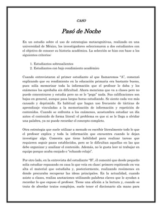 CASO
Pasó de Noche
En un estudio sobre el uso de estrategias metacognitivas, realizado en una
universidad de México, los investigadores seleccionaron a dos estudiantes con
el objetivo de conocer su historia académica. La selección se hizo con base a los
siguientes criterios:
1. Estudiantes sobresalientes
2. Estudiantes con bajo rendimiento académico
Cuando entrevistaron al primer estudiante al que llamaremos “A”, comenzó
explicando que su rendimiento en la educación primaria era bastante bueno,
pues solía memorizar toda la información que el profesor le daba y los
exámenes los aprobaba sin dificultad. Ahora menciona que va a clases pero no
puede concentrarse y estudia pero no se le “pega” nada. Sus calificaciones son
bajas en general, aunque pasa largas horas estudiando. Se siente cada vez más
cansado y deprimido. Es habitual que hagan uso frecuente de tácticas de
aprendizaje vinculadas a la memorización de información y repetición de
contenidos. Cuando se enfrenta a los exámenes, acostumbra estudiar un día
antes el contenido de forma literal; el problema es que si se le llega a olvidar
una palabra, ya no puede recordar el concepto completo.
Otra estrategia que suele utilizar a menudo es escribir literalmente todo lo que
el profesor explica y toda la información que encuentra cuando le dejan
investigar algo. Comenta que tiene habilidad para realizar tareas que
requieren seguir pasos establecidos, pero se le dificultan aquellas en las que
debe organizar y analizar el contenido. Además, no le gusta leer ni trabajar en
equipo porque acaba enojado o “echando relajo”.
Por otro lado, en la entrevista del estudiante “B”, él comentó que desde pequeño
solía estudiar repasando en casa lo que veía en clase; primero repitiendo en voz
alta el material que estudiaba y, posteriormente, realizando resúmenes en
donde procuraba recuperar las ideas principales. En la actualidad, cuando
asiste a clases, realiza anotaciones utilizando palabras claves que le ayudan a
recordar lo que expuso el profesor. Tiene una afición a la lectura y, cuando se
trata de abordar textos complejos, suele tener el diccionario ala mano para
 