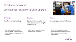 Occidental Petroleum
Levering the PI System to Drive Change
16
Transform ways of working
• Take advantage of the massive
amounts of data in the multiple PI
System deployments to change work
processes
Operate fields more like a
manufacturing plant using full
field analytics
• Use PI System data to predict and
prevent upset conditions
Increasing operational efficiency
• Still in early stages, but making
progress in transforming operations
from reactive to predictive and
preventative
Challenge Solution Results
 