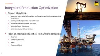 • Primary objectives:
• Maximize asset value defining best configuration and optimizing operating
parameters
• Identify residual potential and bottlenecks
• Minimize intervention time and costs
• Minimize/avoid shutdowns
• Minimize structural interventions
• Focus on Production Facilities: from wells to sales point:
• Reservoir
• Gathering Network
• Wells
• Treatment Plant
Integrated Production Optimization
18
 