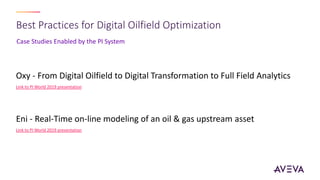 Case Studies Enabled by the PI System
Best Practices for Digital Oilfield Optimization
Oxy - From Digital Oilfield to Digital Transformation to Full Field Analytics
Link to PI World 2019 presentation
Eni - Real-Time on-line modeling of an oil & gas upstream asset
Link to PI World 2019 presentation
 