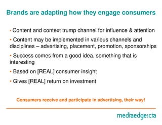 Brands are adapting how they engage consumers

 • Content   and context trump channel for influence & attention
 • Content may be implemented in various channels and
 disciplines – advertising, placement, promotion, sponsorships
 • Success comes from a good idea, something that is
 interesting
 • Based on [REAL] consumer insight
 • Gives [REAL] return on investment


   Consumers receive and participate in advertising, their way!
 