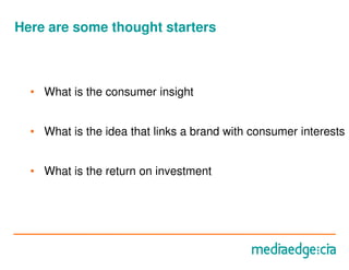 Here are some thought starters



  • What is the consumer insight


  • What is the idea that links a brand with consumer interests


  • What is the return on investment
 