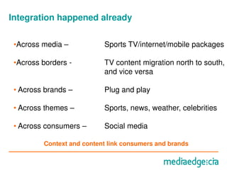 Integration happened already

 •Across media –           Sports TV/internet/mobile packages

 •Across borders -         TV content migration north to south,
                           and vice versa

 • Across brands –         Plug and play

 • Across themes –         Sports, news, weather, celebrities

 • Across consumers –      Social media

         Context and content link consumers and brands
 