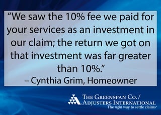 “We saw the 10% fee we paid for
your services as an investment in
our claim; the return we got on
that investment was far greater
than 10%.”
– Cynthia Grim, Homeowner
 