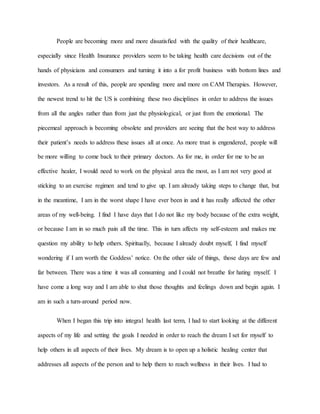 People are becoming more and more dissatisfied with the quality of their healthcare, 
especially since Health Insurance providers seem to be taking health care decisions out of the 
hands of physicians and consumers and turning it into a for profit business with bottom lines and 
investors. As a result of this, people are spending more and more on CAM Therapies. However, 
the newest trend to hit the US is combining these two disciplines in order to address the issues 
from all the angles rather than from just the physiological, or just from the emotional. The 
piecemeal approach is becoming obsolete and providers are seeing that the best way to address 
their patient’s needs to address these issues all at once. As more trust is engendered, people will 
be more willing to come back to their primary doctors. As for me, in order for me to be an 
effective healer, I would need to work on the physical area the most, as I am not very good at 
sticking to an exercise regimen and tend to give up. I am already taking steps to change that, but 
in the meantime, I am in the worst shape I have ever been in and it has really affected the other 
areas of my well-being. I find I have days that I do not like my body because of the extra weight, 
or because I am in so much pain all the time. This in turn affects my self-esteem and makes me 
question my ability to help others. Spiritually, because I already doubt myself, I find myself 
wondering if I am worth the Goddess’ notice. On the other side of things, those days are few and 
far between. There was a time it was all consuming and I could not breathe for hating myself. I 
have come a long way and I am able to shut those thoughts and feelings down and begin again. I 
am in such a turn-around period now. 
When I began this trip into integral health last term, I had to start looking at the different 
aspects of my life and setting the goals I needed in order to reach the dream I set for myself to 
help others in all aspects of their lives. My dream is to open up a holistic healing center that 
addresses all aspects of the person and to help them to reach wellness in their lives. I had to 
 