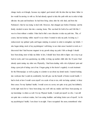 change tracks on it though, because my original goal started with the idea that my future father in 
law would be moving in with us. He had already agreed to take this path with me in order to help 
alleviate the pain and loneliness he had from living alone after his wife died, and from the 
Parkinson’s that he was trying to deal with. However, that changed just before Christmas and his 
family decided to move him into a nursing home. This was hard for both of us and I felt like I 
was in a boat without a rudder. I then had to find a new direction to take my path into. This, of 
course, had me looking within myself to see where I wanted to take my path. In doing so, I 
rediscovered my spiritual path, and began studying in earnest in order to strengthen my beliefs. I 
also began taking stock of my psychological well-being to see what areas I needed to work on. I 
discovered that I had become stagnant in my growth along my path. I felt as though I should 
have been doing more to help my father in law, I should have been able to figure out a way to go 
back to work, and I was questioning my ability to bring up another child after the 18 years I had 
already spent raising my other son. Physically, I had been dealing with a lot of physical pain and 
doing a poor job of taking care of me. I began going to the doctor’s regularly to seek treatment 
for the Fibromyalgia as well as going to a dentist to see about my dental needs. I started looking 
into workouts that I could do comfortably but still give me the benefit of better overall health. I 
had to look at how I would score myself on a scale of one to ten, with ten being optimal, in these 
three areas. For my Spiritual health, I would score at a seven, not quite at my goal, but definitely 
on the right track for it. I have been doing very well with my studies and I have been passing on 
my knowledge to others as well. For my Physical health, I would put myself at a five. I am still 
not quite into a workout routine, but I am eating healthier and taking better care of myself. As for 
my psychological health, I am closer to an eight. I have recognized the areas, remembered what 
 