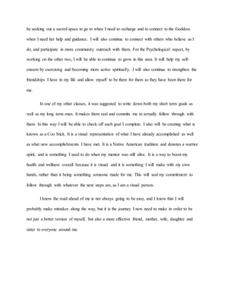 be seeking out a sacred space to go to when I need to recharge and to connect to the Goddess 
when I need her help and guidance. I will also continue to connect with others who believe as I 
do, and participate in more community outreach with them. For the Psychological aspect, by 
working on the other two, I will be able to continue to grow in this area. It will help my self-esteem 
by exercising and becoming more active spiritually. I will also continue to strengthen the 
friendships I have in my life and allow myself to be there for them as they have been there for 
me. 
In one of my other classes, it was suggested to write down both my short term goals as 
well as my long term ones. It makes them real and commits me to actually follow through with 
them. In this way I will be able to check off each goal I complete. I also will be creating what is 
known as a Coo Stick. It is a visual representation of what I have already accomplished as well 
as what new accomplishments I have met. It is a Native American tradition and denotes a warrior 
spirit, and is something I used to do when my mentor was still alive. It is a way to boost my 
health and wellness overall because it is visual, and it is something I will make with my own 
hands, rather than it being something someone made for me. This will seal my commitment to 
follow through with whatever the next steps are, as I am a visual person. 
I know the road ahead of me is not always going to be easy, and I know that I will 
probably make mistakes along the way, but it is the journey I now need to make in order to be 
not just a better version of myself, but also a more effective friend, mother, wife, daughter and 
sister to everyone around me. 
